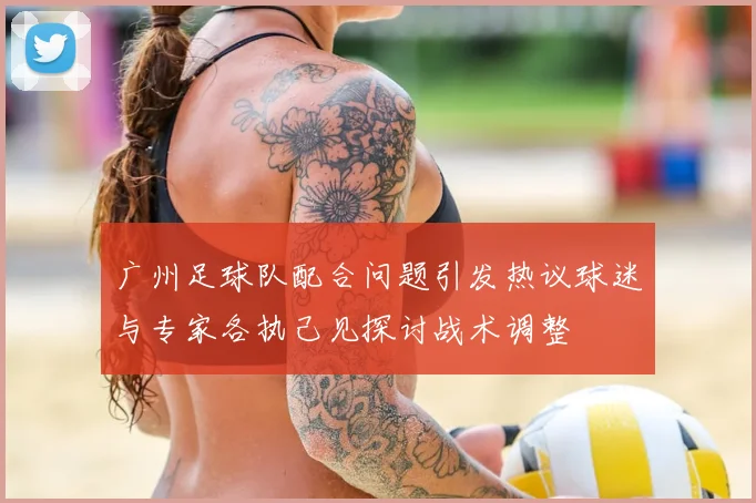 广州足球队配合问题引发热议球迷与专家各执己见探讨战术调整