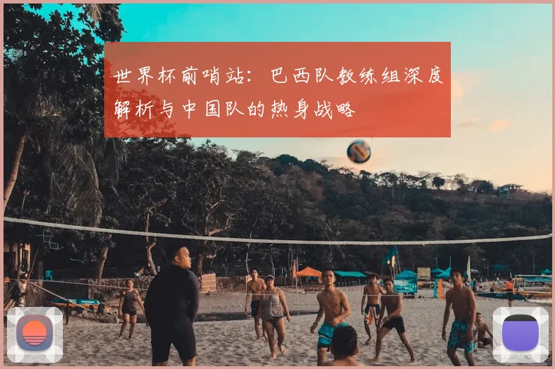 世界杯前哨站:巴西队教练组深度解析与中国队的热身战略