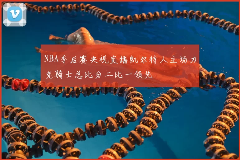 NBA季后赛央视直播凯尔特人主场力克骑士总比分二比一领先