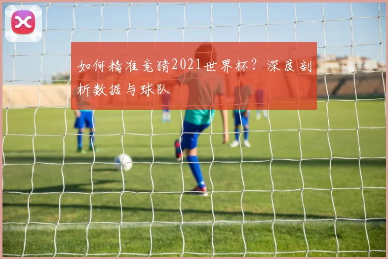 如何精准竞猜2021世界杯?深度剖析数据与球队