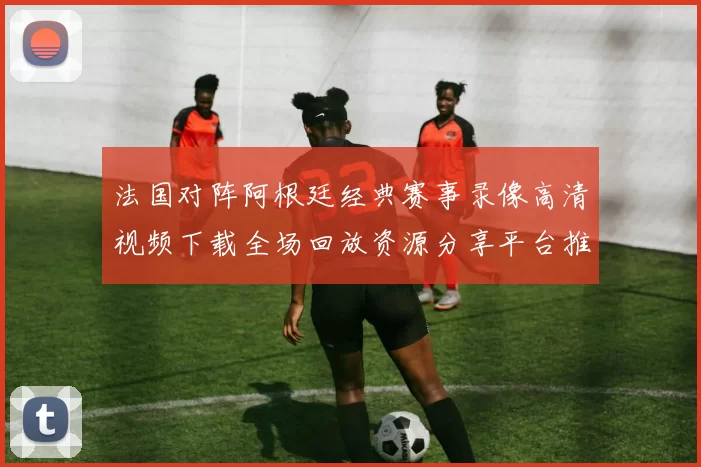 法国对阵阿根廷经典赛事录像高清视频下载全场回放资源分享平台推荐
