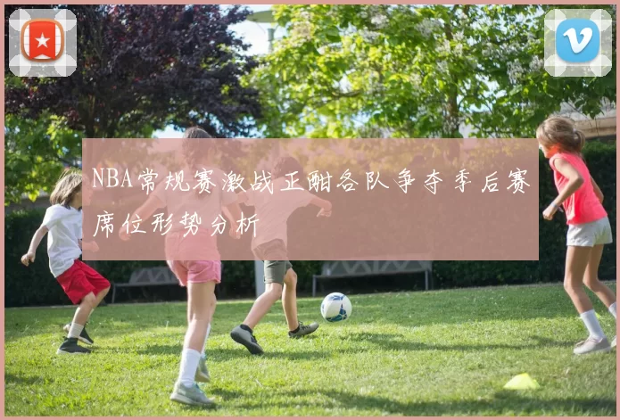 NBA常规赛激战正酣各队争夺季后赛席位形势分析