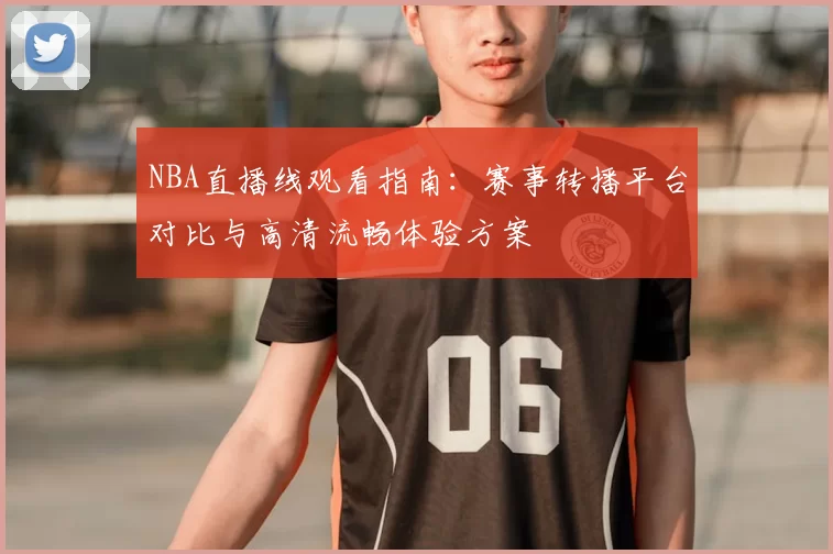 NBA直播线观看指南：赛事转播平台对比与高清流畅体验方案